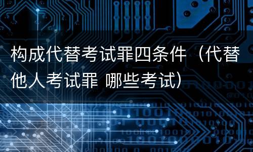构成代替考试罪四条件（代替他人考试罪 哪些考试）