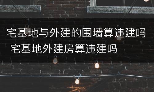 宅基地与外建的围墙算违建吗 宅基地外建房算违建吗