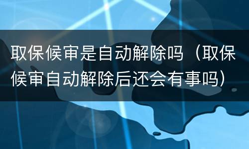取保候审是自动解除吗（取保候审自动解除后还会有事吗）