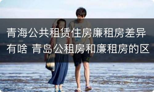 青海公共租赁住房廉租房差异有啥 青岛公租房和廉租房的区别