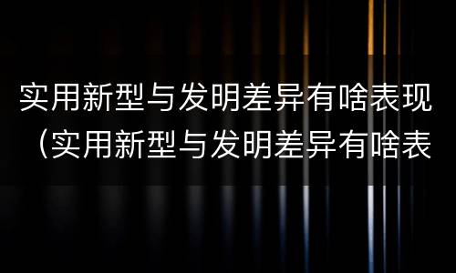 实用新型与发明差异有啥表现（实用新型与发明差异有啥表现和特点）