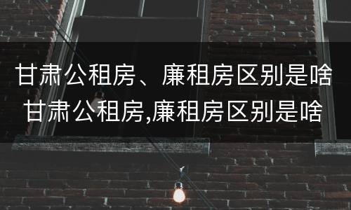 甘肃公租房、廉租房区别是啥 甘肃公租房,廉租房区别是啥呀