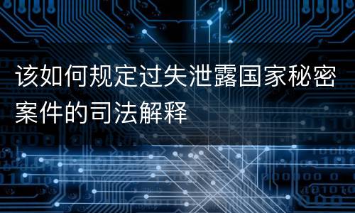 该如何规定过失泄露国家秘密案件的司法解释