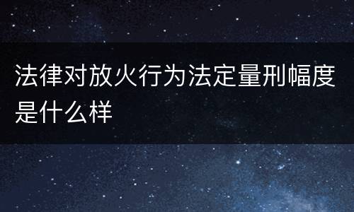 法律对放火行为法定量刑幅度是什么样
