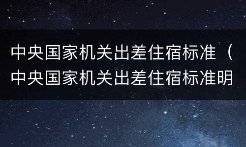 中央国家机关出差住宿标准（中央国家机关出差住宿标准明细表2019）