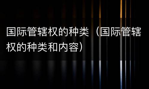 国际管辖权的种类（国际管辖权的种类和内容）