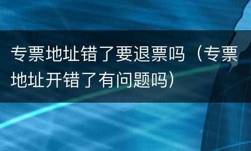 专票地址错了要退票吗（专票地址开错了有问题吗）