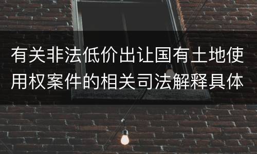 有关非法低价出让国有土地使用权案件的相关司法解释具体有哪些重要规定
