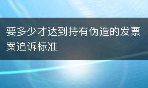 要多少才达到持有伪造的发票案追诉标准