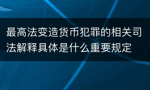 最高法变造货币犯罪的相关司法解释具体是什么重要规定