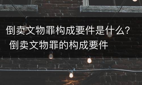 倒卖文物罪构成要件是什么？ 倒卖文物罪的构成要件