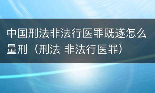 中国刑法非法行医罪既遂怎么量刑（刑法 非法行医罪）