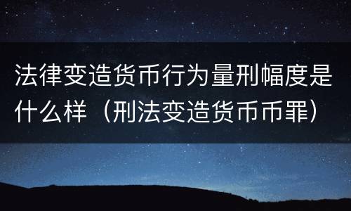 法律变造货币行为量刑幅度是什么样（刑法变造货币币罪）