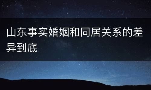 山东事实婚姻和同居关系的差异到底