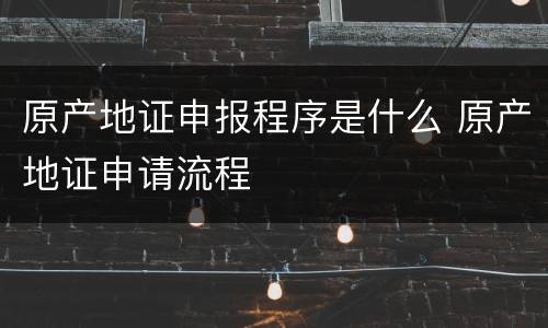 原产地证申报程序是什么 原产地证申请流程