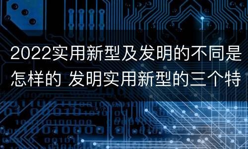 2022实用新型及发明的不同是怎样的 发明实用新型的三个特点