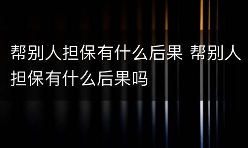 帮别人担保有什么后果 帮别人担保有什么后果吗