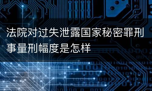 法院对过失泄露国家秘密罪刑事量刑幅度是怎样