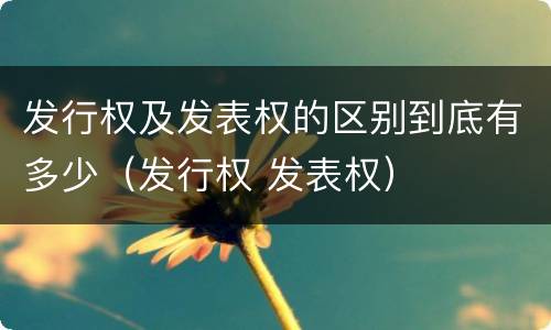 发行权及发表权的区别到底有多少（发行权 发表权）