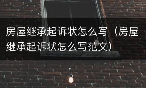 房屋继承起诉状怎么写（房屋继承起诉状怎么写范文）
