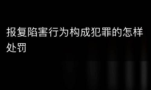 报复陷害行为构成犯罪的怎样处罚