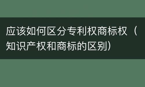 应该如何区分专利权商标权（知识产权和商标的区别）