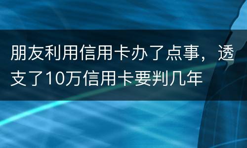 朋友利用信用卡办了点事，透支了10万信用卡要判几年