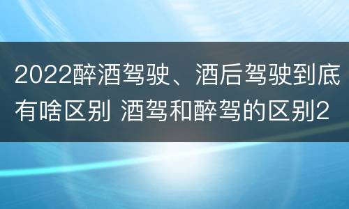 2022醉酒驾驶、酒后驾驶到底有啥区别 酒驾和醉驾的区别2020年