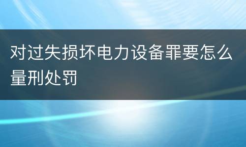 对过失损坏电力设备罪要怎么量刑处罚