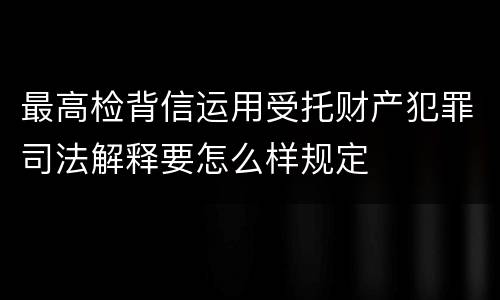 最高检背信运用受托财产犯罪司法解释要怎么样规定