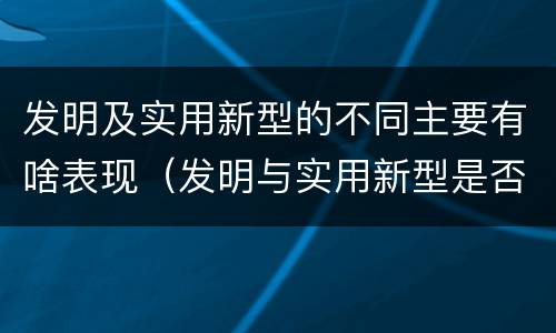 发明及实用新型的不同主要有啥表现（发明与实用新型是否具有实用性）