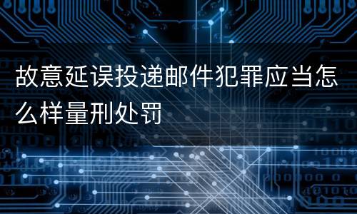 故意延误投递邮件犯罪应当怎么样量刑处罚