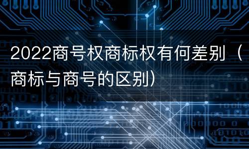2022商号权商标权有何差别（商标与商号的区别）