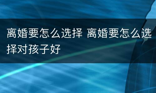 离婚要怎么选择 离婚要怎么选择对孩子好