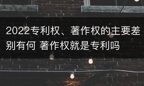 2022专利权、著作权的主要差别有何 著作权就是专利吗