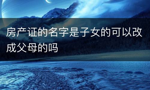 房产证的名字是子女的可以改成父母的吗