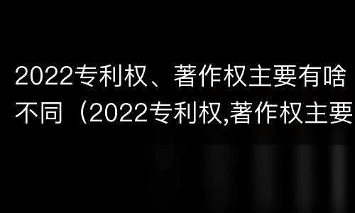 2022专利权、著作权主要有啥不同（2022专利权,著作权主要有啥不同呢）