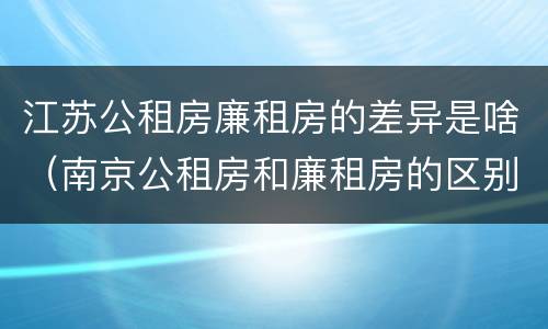 江苏公租房廉租房的差异是啥（南京公租房和廉租房的区别）