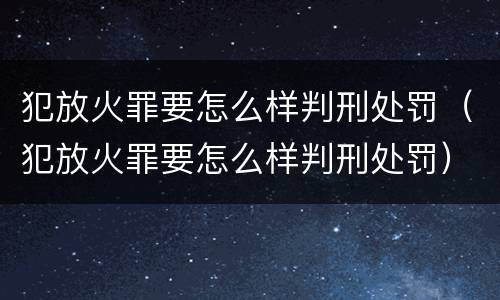 犯放火罪要怎么样判刑处罚（犯放火罪要怎么样判刑处罚）