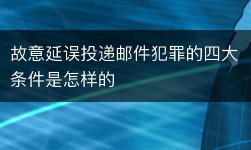 故意延误投递邮件犯罪的四大条件是怎样的
