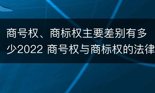 商号权、商标权主要差别有多少2022 商号权与商标权的法律冲突与解决