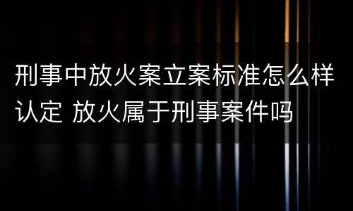 刑事中放火案立案标准怎么样认定 放火属于刑事案件吗