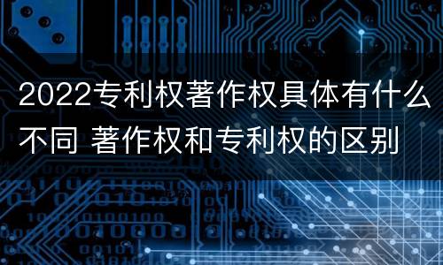 2022专利权著作权具体有什么不同 著作权和专利权的区别