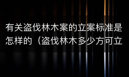 有关盗伐林木案的立案标准是怎样的（盗伐林木多少方可立案）
