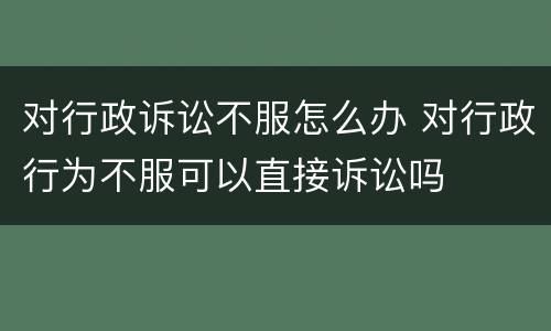 对行政诉讼不服怎么办 对行政行为不服可以直接诉讼吗