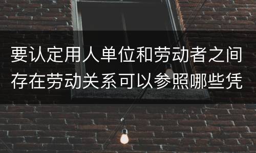 要认定用人单位和劳动者之间存在劳动关系可以参照哪些凭证