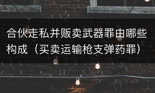 合伙走私并贩卖武器罪由哪些构成（买卖运输枪支弹药罪）
