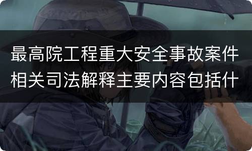 最高院工程重大安全事故案件相关司法解释主要内容包括什么
