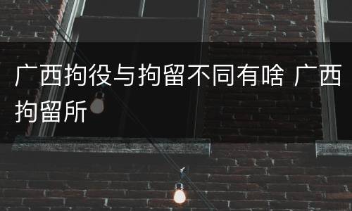 广西拘役与拘留不同有啥 广西拘留所