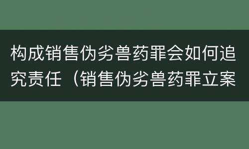 构成销售伪劣兽药罪会如何追究责任（销售伪劣兽药罪立案标准）